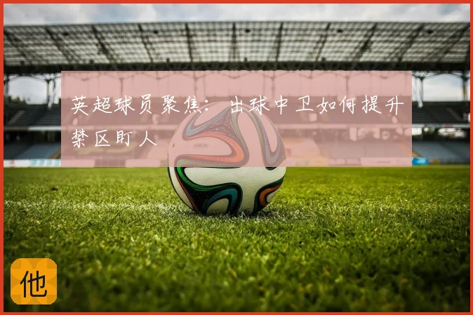 英超球员聚焦:出球中卫如何提升禁区盯人